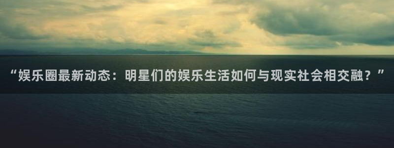 “娱乐圈最新动态：明星们的娱乐生活如何与现实社会相交融？”