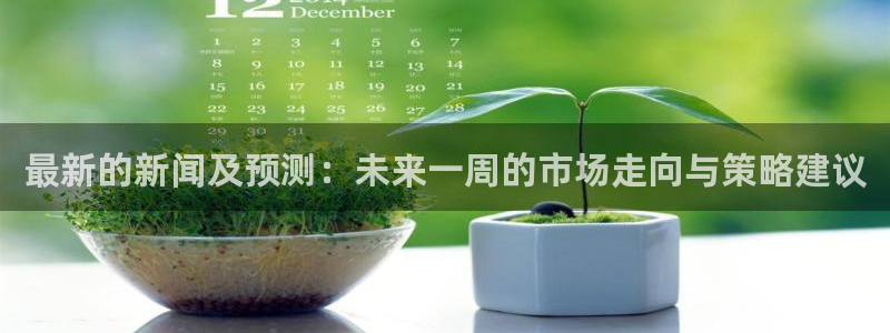 最新的新闻及预测：未来一周的市场走向与策略建议
