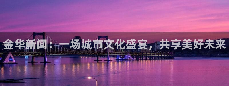 金华新闻：一场城市文化盛宴，共享美好未来